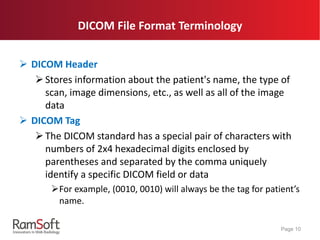  DICOM Header
Stores information about the patient's name, the type of
scan, image dimensions, etc., as well as all of the image
data
 DICOM Tag
The DICOM standard has a special pair of characters with
numbers of 2x4 hexadecimal digits enclosed by
parentheses and separated by the comma uniquely
identify a specific DICOM field or data
For example, (0010, 0010) will always be the tag for patient’s
name.
Page 10
DICOM File Format Terminology
 