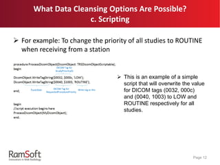 What Data Cleansing Options Are Possible?
c. Scripting
 For example: To change the priority of all studies to ROUTINE
when receiving from a station
Page 12
Function DICOM Tag for
RequestedProcedurePriority
DICOM Tag for
StudyPriorityID
Write tag as this
 This is an example of a simple
script that will overwrite the value
for DICOM tags (0032, 000c)
and (0040, 1003) to LOW and
ROUTINE respectively for all
studies.
 