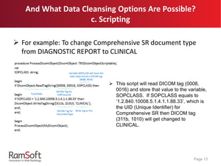 And What Data Cleansing Options Are Possible?
c. Scripting
 For example: To change Comprehensive SR document type
from DIAGNOSTIC REPORT to CLINICAL
Page 13
Function
DICOM Tag for
SOPClassUID
Variable SOPCLASS will store the
data value found in DICOM tag
(0008, 0016)
DICOM Tag for
DocumentType
Write tag as this
 This script will read DICOM tag (0008,
0016) and store that value to the variable,
SOPCLASS. If SOPCLASS equals to
‘1.2.840.10008.5.1.4.1.1.88.33’, which is
the UID (Unique Identifier) for
Comprehensive SR then DICOM tag
(311b, 1010) will get changed to
CLINICAL.
 