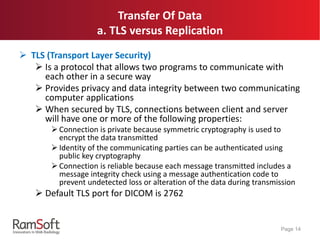 Transfer Of Data
a. TLS versus Replication
 TLS (Transport Layer Security)
 Is a protocol that allows two programs to communicate with
each other in a secure way
 Provides privacy and data integrity between two communicating
computer applications
 When secured by TLS, connections between client and server
will have one or more of the following properties:
 Connection is private because symmetric cryptography is used to
encrypt the data transmitted
 Identity of the communicating parties can be authenticated using
public key cryptography
 Connection is reliable because each message transmitted includes a
message integrity check using a message authentication code to
prevent undetected loss or alteration of the data during transmission
 Default TLS port for DICOM is 2762
Page 14
 