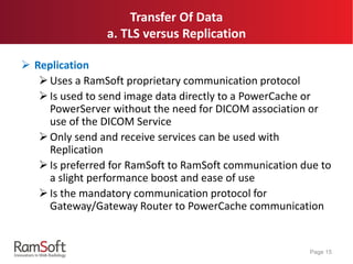 Transfer Of Data
a. TLS versus Replication
 Replication
Uses a RamSoft proprietary communication protocol
Is used to send image data directly to a PowerCache or
PowerServer without the need for DICOM association or
use of the DICOM Service
Only send and receive services can be used with
Replication
Is preferred for RamSoft to RamSoft communication due to
a slight performance boost and ease of use
Is the mandatory communication protocol for
Gateway/Gateway Router to PowerCache communication
Page 15
 