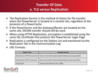  The Replication Service is the method of choice for file transfer
when the PowerServer is located at a remote site, regardless of the
presence of a PowerCache
 If the PowerServer and the Gateway/Router are located on the
same site, DICOM transfer should still be used
 When using HTTPS Replication, encryption is established using the
same SSL Certificate that protects the PowerServer Login Page
 Replication is configured on the Station List and monitored via the
Replication Tab in the Communication Log
 URL Formats:
Page 16
Station Type Example Format
PowerServer (HTTPS Connection) https://<serverURL>/powerreader4/webservice/prisapi.dll/bin
PowerServer (HTTP Connection) http://<serverURL>/powerreader4/webservice/prisapi.dll/bin
PowerCache <PowerCache Machine URL>:12800
Transfer Of Data
a. TLS versus Replication
 