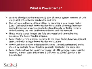 What is PowerCache?
 Loading of images is the most costly part of a PACS system in terms of CPU
usage, disk I/O, network bandwidth, and time
 Our software addresses this problem by installing a local image cache
(Local Cache) with each PowerReader workstation, allowing a recently
opened image on a workstation to be stored locally for faster retrieval
while lowering the load on the PowerServer and the network
 These locally stored images are fully encrypted and cannot be read
outside of the PowerReader program
 PowerCache serves a similar purpose to the Local Cache, however, it is not
associated with a single PowerReader workstation
 PowerCache resides on a dedicated machine (server/workstation) and is
shared by multiple PowerReaders, generally located at the same site
 PowerCache allows the transfer of images at LAN speed versus across the
internet, in most cases this means 1 GB/s versus 20MB/s (which is 50
times faster)
Page 17
 