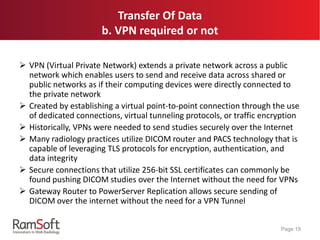 Transfer Of Data
b. VPN required or not
 VPN (Virtual Private Network) extends a private network across a public
network which enables users to send and receive data across shared or
public networks as if their computing devices were directly connected to
the private network
 Created by establishing a virtual point-to-point connection through the use
of dedicated connections, virtual tunneling protocols, or traffic encryption
 Historically, VPNs were needed to send studies securely over the Internet
 Many radiology practices utilize DICOM router and PACS technology that is
capable of leveraging TLS protocols for encryption, authentication, and
data integrity
 Secure connections that utilize 256-bit SSL certificates can commonly be
found pushing DICOM studies over the Internet without the need for VPNs
 Gateway Router to PowerServer Replication allows secure sending of
DICOM over the internet without the need for a VPN Tunnel
Page 19
 