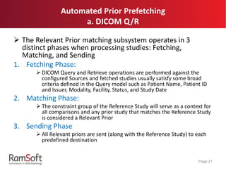 Automated Prior Prefetching
a. DICOM Q/R
 The Relevant Prior matching subsystem operates in 3
distinct phases when processing studies: Fetching,
Matching, and Sending
1. Fetching Phase:
 DICOM Query and Retrieve operations are performed against the
configured Sources and fetched studies usually satisfy some broad
criteria defined in the Query model such as Patient Name, Patient ID
and Issuer, Modality, Facility, Status, and Study Date
2. Matching Phase:
 The constraint group of the Reference Study will serve as a context for
all comparisons and any prior study that matches the Reference Study
is considered a Relevant Prior
3. Sending Phase
 All Relevant priors are sent (along with the Reference Study) to each
predefined destination
Page 21
 