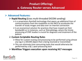 Product Offerings
a. Gateway Router verses Advanced
 Advanced Features:
 Rapid Routing (Uses multi-threaded DICOM sending)
 Is a proprietary RamSoft technology that opens up additional lines of
communications from the modalities to the PACS to accelerate the
transfer of study images and data over an internet connection
 Is an economical solution for practices that have maxed out their
bandwidth or in instances, such as Teleradiology, where the timely
processing of STAT studies is crucial for diagnosis and treatment of the
patient
 Custom Scriptable Routing Rules
 Allow for custom routing and processing to be performed using almost
any tag in a DICOM object that is being received or transmitted
 This can eliminate time consuming tasks that would otherwise be
performed by a QC / post-processing tech
 Workflow Triggers execution upon receiving HL7 messages
Page 23
 