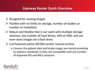 Gateway Router Quick Overview
 Designed for routing images
 Flexible with no limits on storage, number of studies or
number of modalities
 Robust and flexible that it can work with multiple storage
volumes, any number of hard drives, NAS or SAN, and can
even store images on a flash drive
 Full-featured online DICOM vendor neutral archive
 Ensures the patient data and study images are stored according
to industry standards so they are compatible with any number
of disparate RIS and PACS solutions
Page 3
 