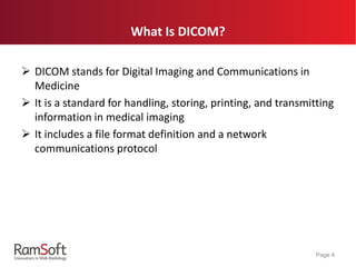What Is DICOM?
 DICOM stands for Digital Imaging and Communications in
Medicine
 It is a standard for handling, storing, printing, and transmitting
information in medical imaging
 It includes a file format definition and a network
communications protocol
Page 4
 