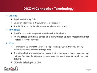 *For RamSoft PACS clients
 AE Title
 Application Entity Title
 Uniquely identifies a DICOM Device or program
 The AE Title can be 16 alphanumeric characters or less
 IP Address
 Specifies the internet protocol address for the device
 An IP address identifies a device on a Transmission Control Protocol/Internet
Protocol (TCP/IP) network
 Port
 Identifies the port for the device's application program that you query,
retrieve, receive, and send image files
 A port is a logical connection endpoint that is the means that a program uses
to identify a specific program running on a computer on a network (such as
TCP/IP).
 DICOM’s default port is 104
Page 6
DICOM Connection Terminology
 