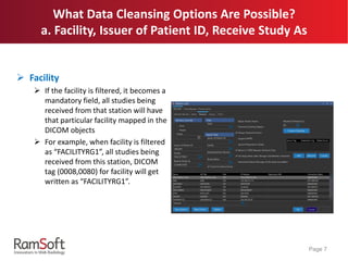 What Data Cleansing Options Are Possible?
a. Facility, Issuer of Patient ID, Receive Study As
 Facility
 If the facility is filtered, it becomes a
mandatory field, all studies being
received from that station will have
that particular facility mapped in the
DICOM objects
 For example, when facility is filtered
as “FACILITYRG1”, all studies being
received from this station, DICOM
tag (0008,0080) for facility will get
written as “FACILITYRG1”.
Page 7
 