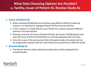  Issuer of Patient ID
 When receiving DICOM data from facilities using different RIS/HIS numbering
systems, it is important to segregate Patient IDs from the two facilities
 In this situation, it is likely that the same Patient ID is used to represent different
patients in the two facilities
 Entering a value for the Issuer of Patient ID field, will result in DICOM objects that
have the Issuer of Patient ID field blank or null to be populated with this value.
 Since this is part of the primary key field in the patient table, this patient will not
be merged with a patient with the same Patient ID received from a different facility
 Receive Study As
 The Receive Study As option determines what status will be assigned to the
received studies
Page 8
What Data Cleansing Options Are Possible?
a. Facility, Issuer of Patient ID, Receive Study As
 