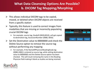 What Data Cleansing Options Are Possible?
b. DICOM Tag Mapping/Morphing
 This allows individual DICOM tags to be copied,
moved, or deleted when DICOM objects are received
from a specific station
 Typically, this feature is used to correct images from
modalities that are missing or incorrectly populating
crucial DICOM tags
 For example, source tag, StudyID (0020,0010), will get copied
to destination tag, AccessionNumber (0080, 0050).
 Set the Destination value to 00000000 and check the
Delete Source option to remove the source tag
without performing any mapping
 For example, if the NameOfPhysicianReadingStudy tag
(0080,1060) is entered as source tag, while setting destination
value to 00000000 and the Delete Source option has been
checked. This will result removing the name in the Reading
Physician field making it blank as studies are being received.
Page 9
 