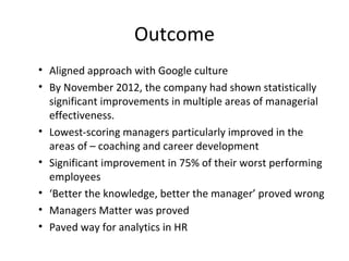 Outcome
• Aligned approach with Google culture
• By November 2012, the company had shown statistically
significant improvements in multiple areas of managerial
effectiveness.
• Lowest-scoring managers particularly improved in the
areas of – coaching and career development
• Significant improvement in 75% of their worst performing
employees
• ‘Better the knowledge, better the manager’ proved wrong
• Managers Matter was proved
• Paved way for analytics in HR
 