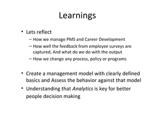 Learnings
• Lets reflect
– How we manage PMS and Career Development
– How well the feedback from employee surveys are
captured, And what do we do with the output
– How we change any process, policy or programs
• Create a management model with clearly defined
basics and Assess the behavior against that model
• Understanding that Analytics is key for better
people decision making
 