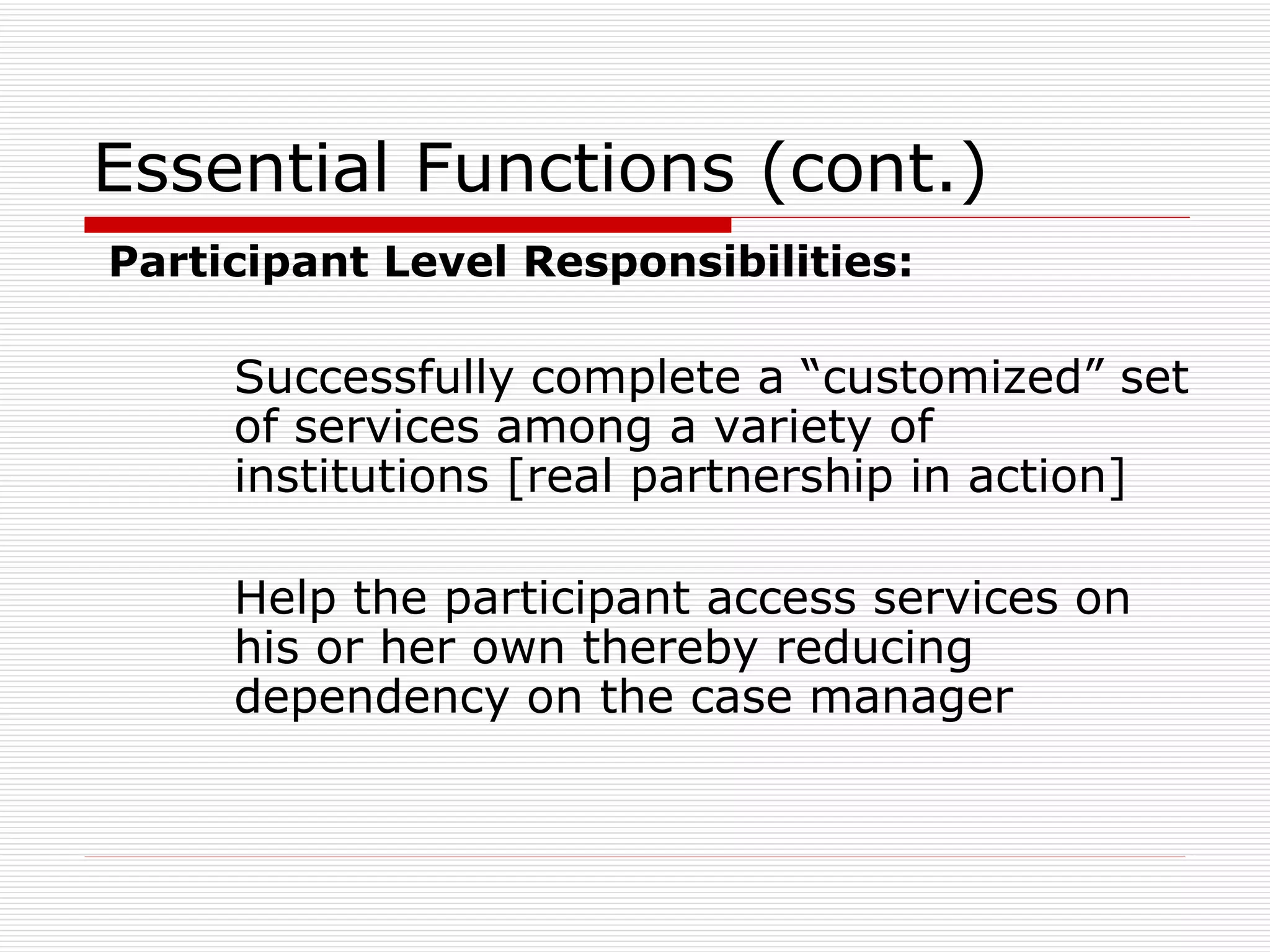 Essential Functions (cont.) Participant Level Responsibilities: Successfully complete a “customized” set of services among a variety of institutions [real partnership in action] Help the participant access services on his or her own thereby reducing dependency on the case manager 
