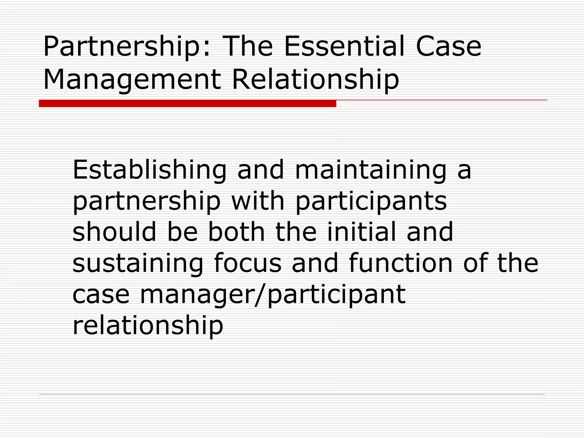 Partnership: The Essential Case Management Relationship Establishing and maintaining a partnership with participants should be both the initial and sustaining focus and function of the case manager/participant relationship 