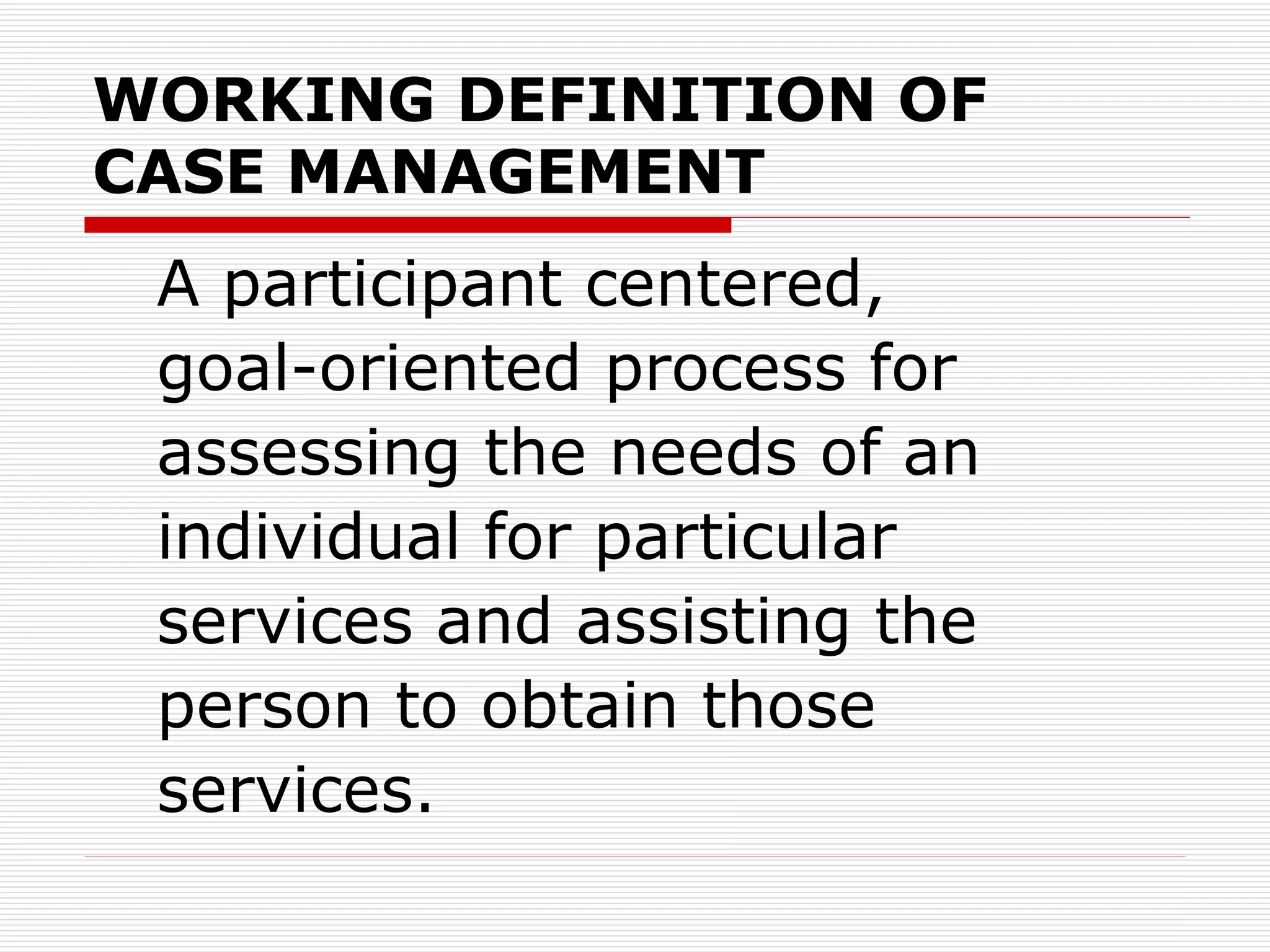WORKING DEFINITION OF  CASE MANAGEMENT A participant centered,  goal-oriented process for assessing the needs of an individual for particular  services and assisting the person to obtain those services.  