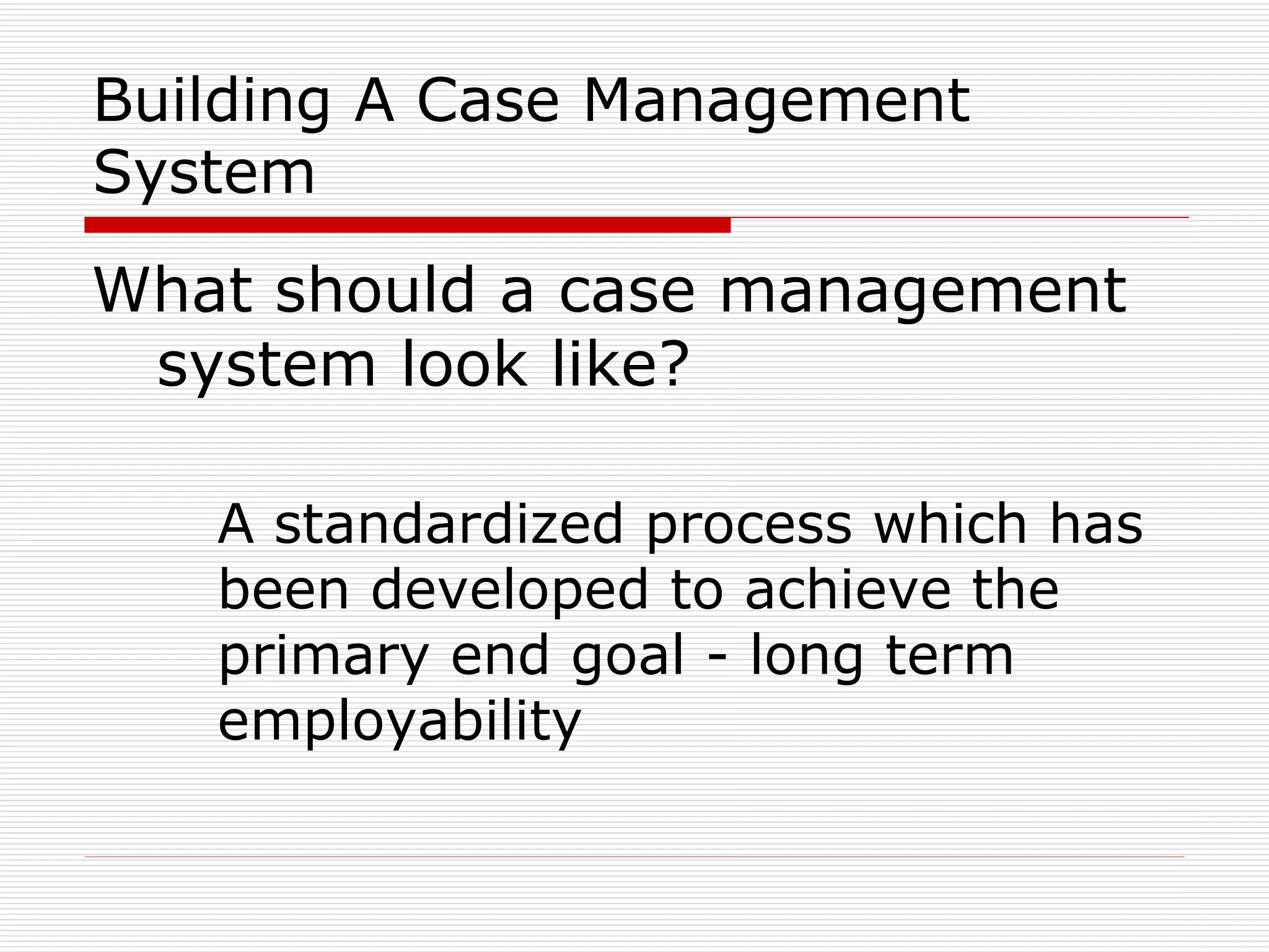 Building A Case Management System What should a case management system look like? A standardized process which has been developed to achieve the primary end goal - long term employability 