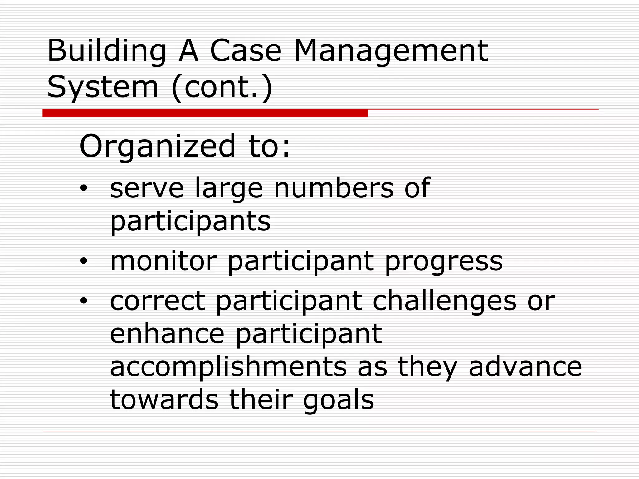 Building A Case Management System (cont.) Organized to: serve large numbers of participants monitor participant progress correct participant challenges or enhance participant accomplishments as they advance towards their goals 