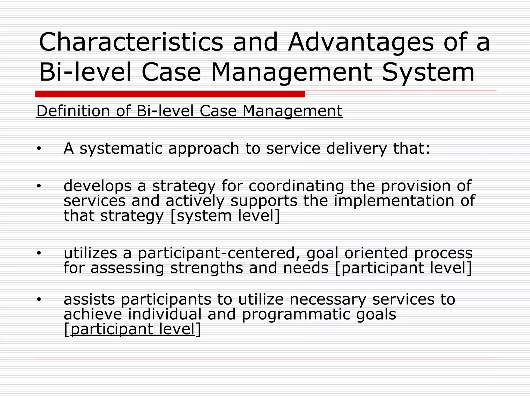 Characteristics and Advantages of a Bi-level Case Management System Definition of Bi-level Case Management A systematic approach to service delivery that:  develops a strategy for coordinating the provision of services and actively supports the implementation of that strategy [system level] utilizes a participant-centered, goal oriented process for assessing strengths and needs [participant level] assists participants to utilize necessary services to achieve individual and programmatic goals [ participant level ]   