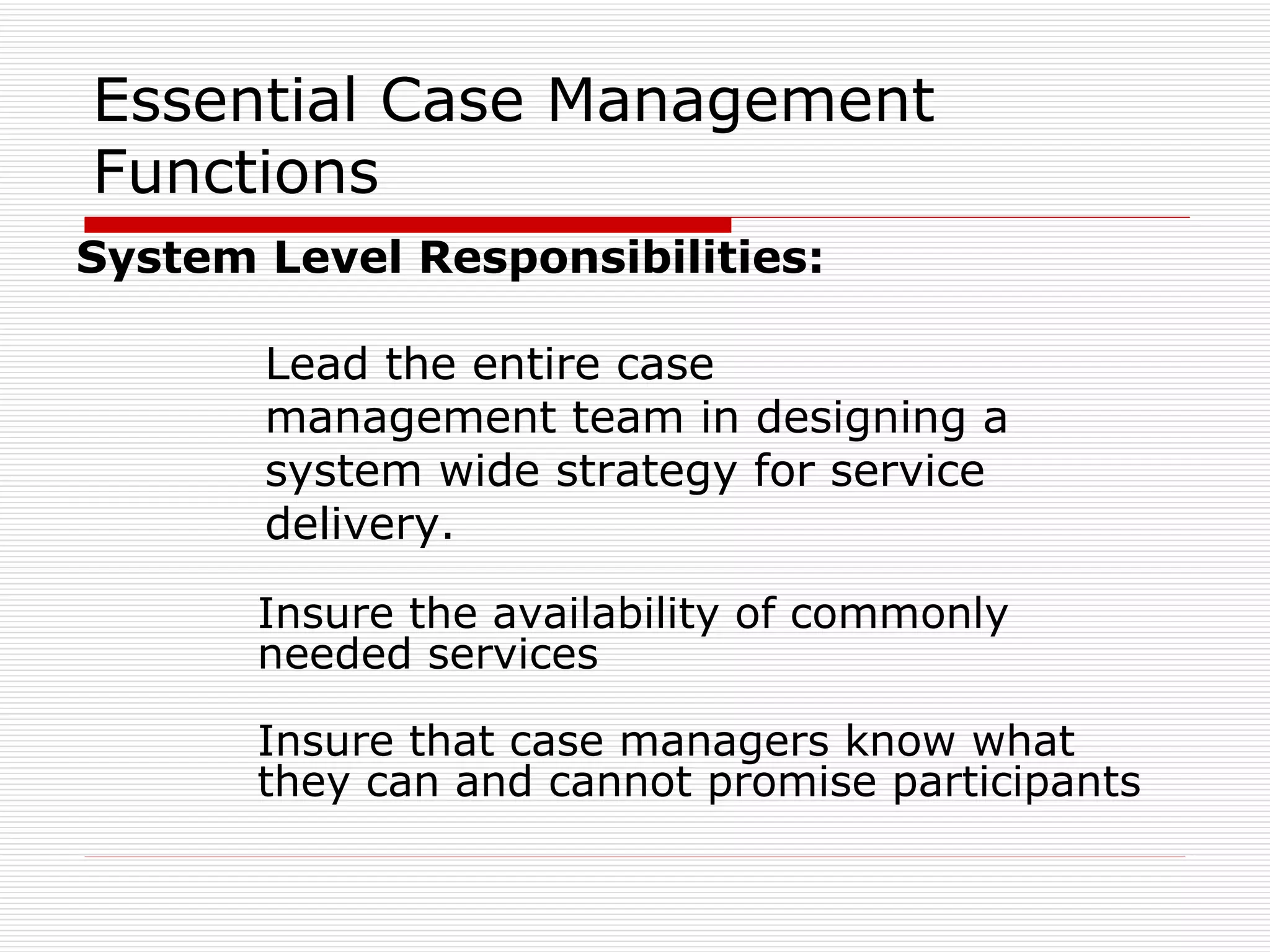 Essential Case Management Functions System Level Responsibilities:   Lead the entire case   management team in designing a   system wide strategy for service   delivery. Insure the availability of commonly needed services Insure that case managers know what they can and cannot promise participants 