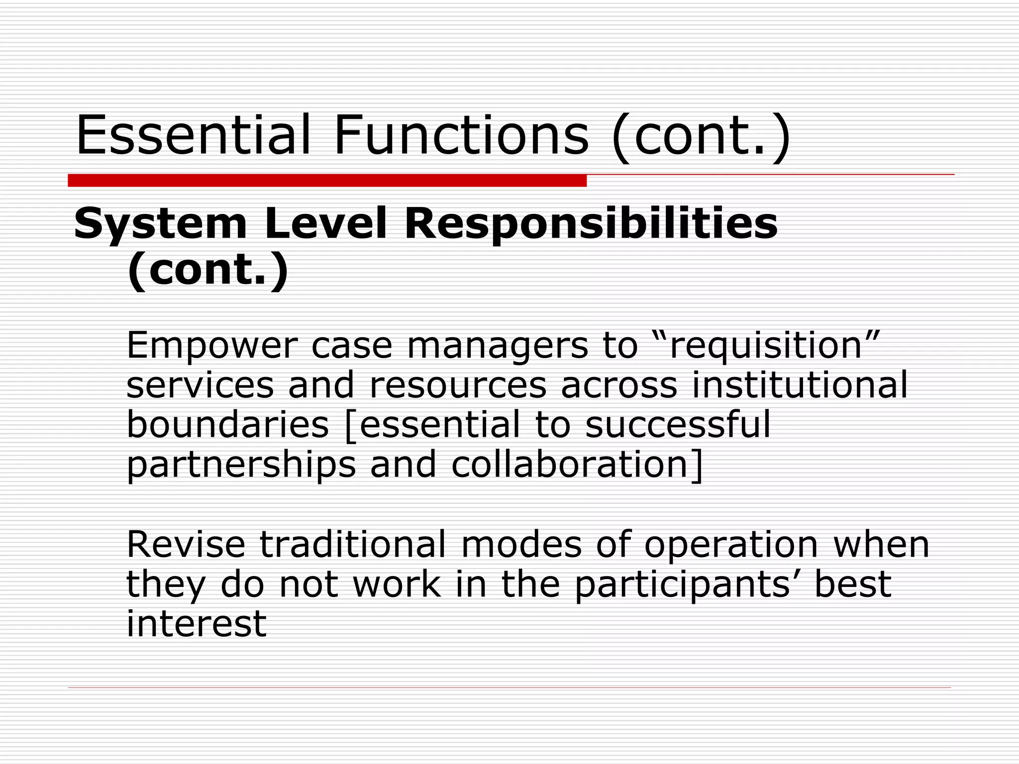 Essential Functions (cont.) System Level Responsibilities (cont.)   Empower case managers to “requisition” services and resources across institutional boundaries [essential to successful partnerships and collaboration] Revise traditional modes of operation when they do not work in the participants’ best interest 