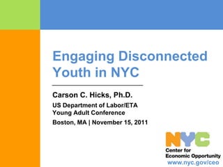 Engaging Disconnected
Youth in NYC
Carson C. Hicks, Ph.D.
US Department of Labor/ETA
Young Adult Conference
Boston, MA | November 15, 2011




                                 www.nyc.gov/ceo
 