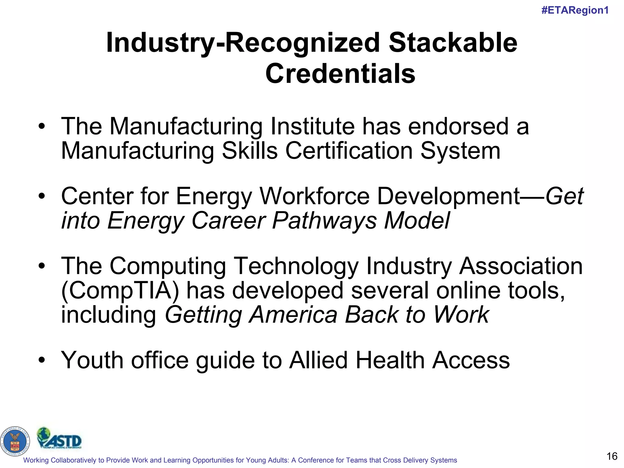 Industry-Recognized Stackable Credentials The Manufacturing Institute has endorsed a Manufacturing Skills Certification System Center for Energy Workforce Development— Get into Energy Career Pathways Model The Computing Technology Industry Association (CompTIA) has developed several online tools, including  Getting America Back to Work Youth office guide to Allied Health Access 