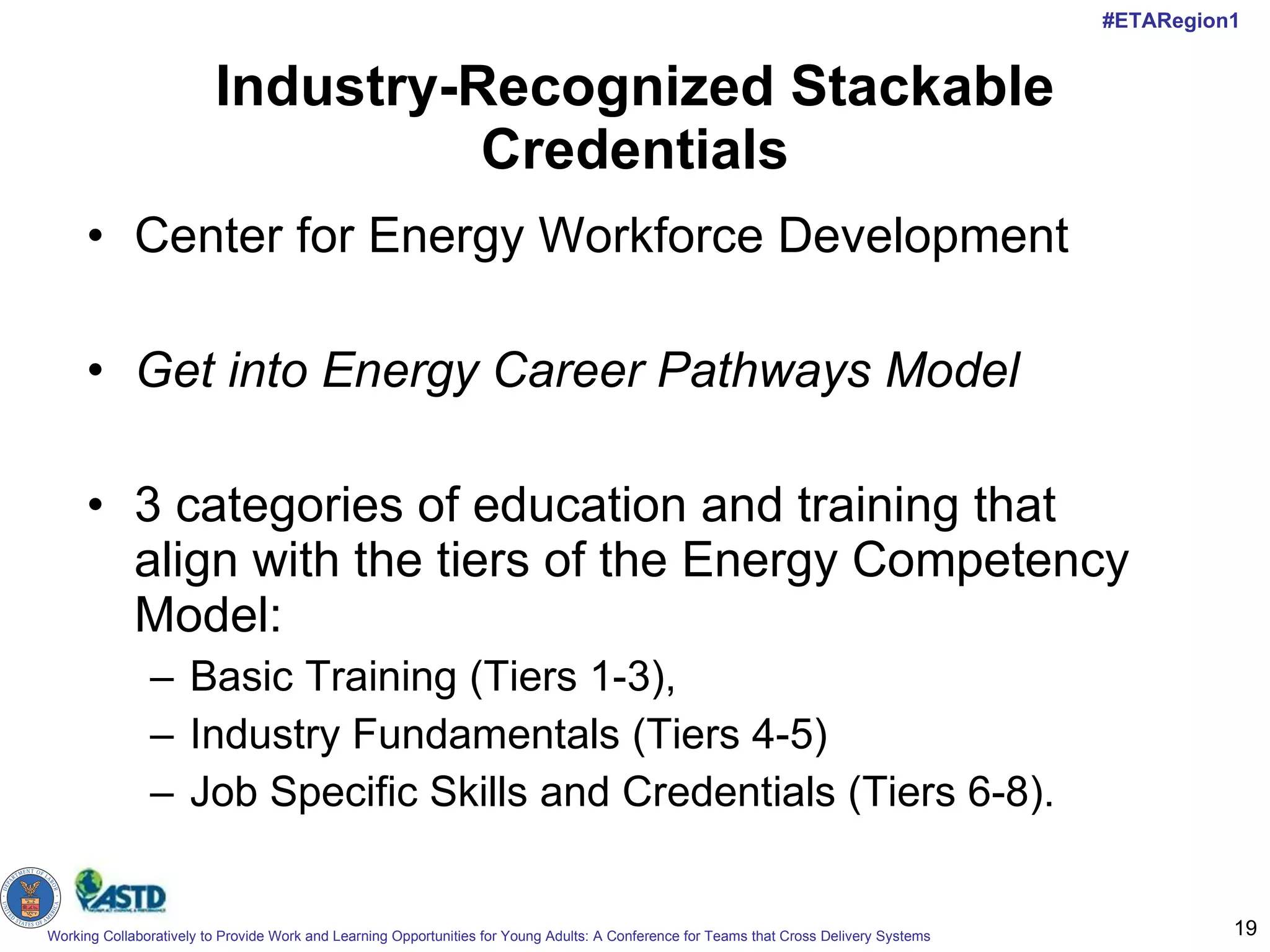 Industry-Recognized Stackable Credentials Center for Energy Workforce Development Get into Energy Career Pathways Model   3 categories of education and training that align with the tiers of the Energy Competency Model:  Basic Training (Tiers 1-3),  Industry Fundamentals (Tiers 4-5) Job Specific Skills and Credentials (Tiers 6-8).  