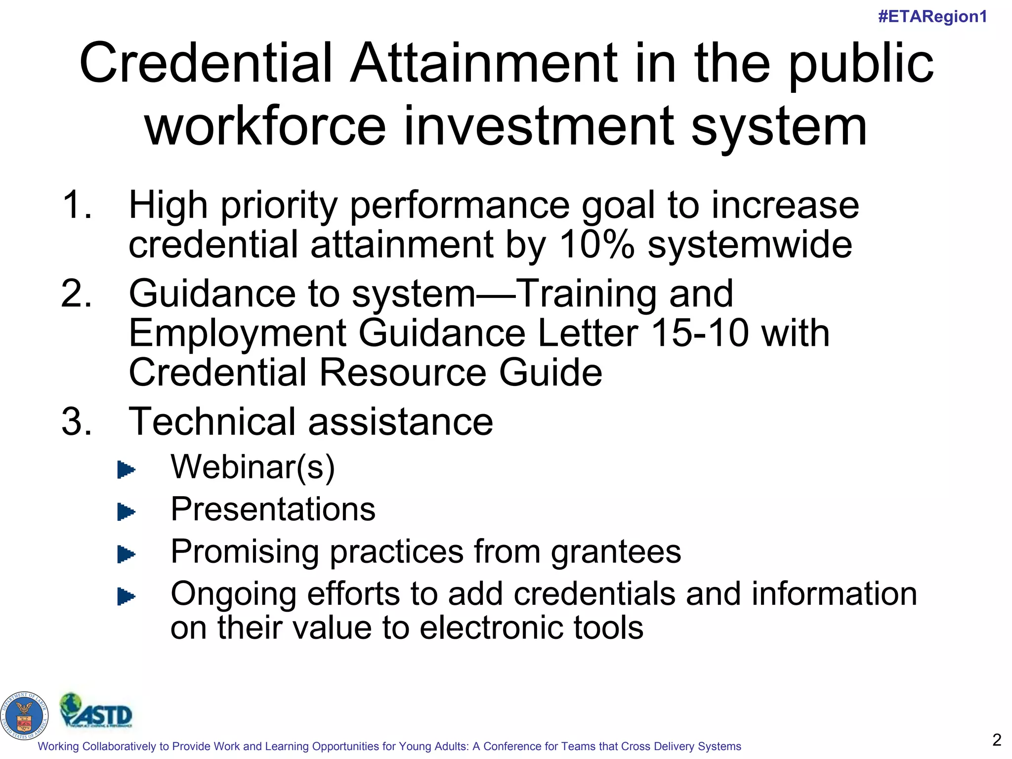 Credential Attainment in the public workforce investment system High priority performance goal to increase credential attainment by 10% systemwide Guidance to system—Training and Employment Guidance Letter 15-10 with Credential Resource Guide Technical assistance Webinar(s) Presentations Promising practices from grantees Ongoing efforts to add credentials and information on their value to electronic tools 