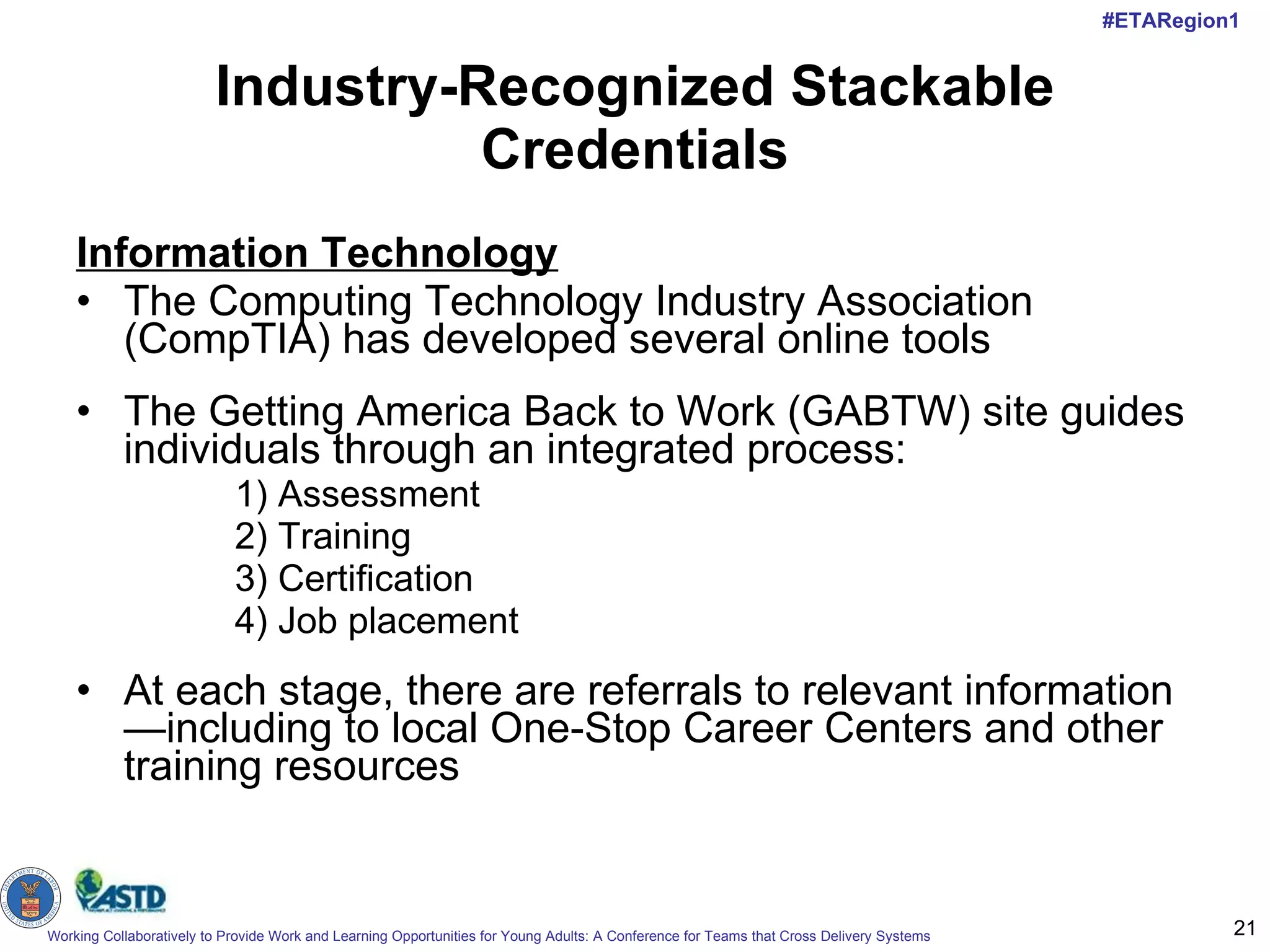 Industry-Recognized Stackable Credentials Information Technology   The Computing Technology Industry Association (CompTIA) has developed several online tools The Getting America Back to Work (GABTW) site guides individuals through an integrated process:  1) Assessment 2) Training  3) Certification  4) Job placement At each stage, there are referrals to relevant information—including to local One-Stop Career Centers and other training resources  