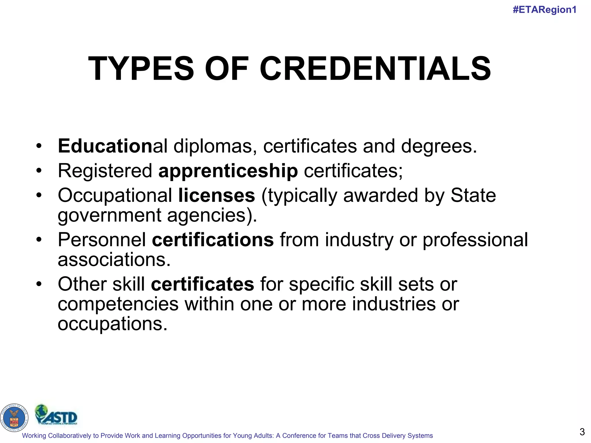 TYPES OF CREDENTIALS Education al diplomas, certificates and degrees.  Registered  apprenticeship  certificates;  Occupational  licenses  (typically awarded by State government agencies).  Personnel  certifications  from industry or professional associations. Other skill  certificates  for specific skill sets or competencies within one or more industries or occupations. 