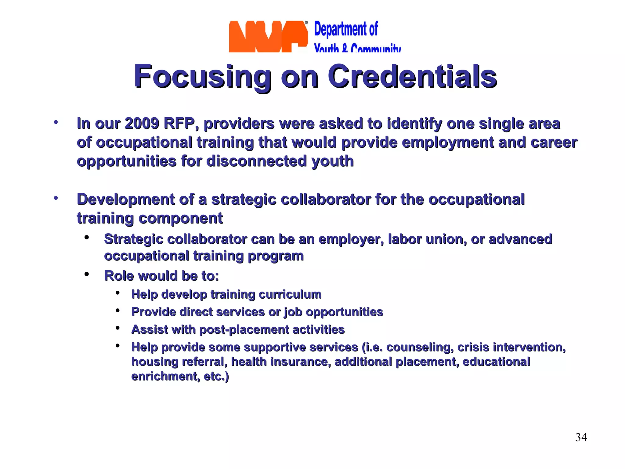Focusing on Credentials In our 2009 RFP, providers were asked to identify one single area of occupational training that would provide employment and career opportunities for disconnected youth Development of a strategic collaborator for the occupational training component Strategic collaborator can be an employer, labor union, or advanced occupational training program Role would be to: Help develop training curriculum Provide direct services or job opportunities Assist with post-placement activities Help provide some supportive services (i.e. counseling, crisis intervention, housing referral, health insurance, additional placement, educational enrichment, etc.) 