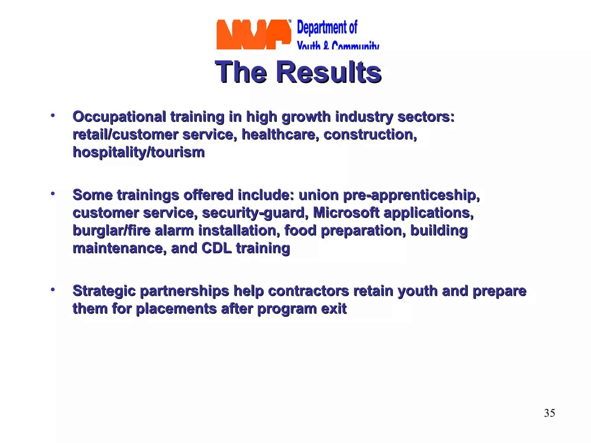 The Results Occupational training in high growth industry sectors:  retail/customer service, healthcare, construction, hospitality/tourism Some trainings offered include: union pre-apprenticeship, customer service, security-guard, Microsoft applications, burglar/fire alarm installation, food preparation, building maintenance, and CDL training  Strategic partnerships help contractors retain youth and prepare them for placements after program exit 
