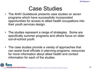 Case Studies The AHA! Guidebook presents case studies on seven programs which have successfully incorporated opportunities for access to allied health occupations into their youth services design.  The studies represent a range of strategies.  Some are specifically summer programs and others focus on older out-of-school youth.  The case studies provide a variety of approaches that can assist local officials in planning programs, resources for more information about allied health and contact information for each of the studies.  Allied Health Access (AHA!) Guidebook 