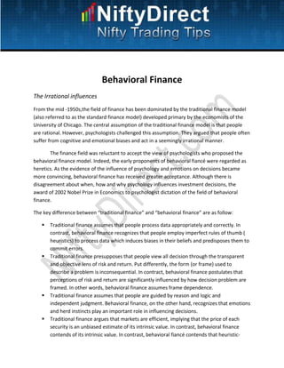 Behavioral Finance
The Irrational influences
From the mid -1950s,the field of finance has been dominated by the traditional finance model
(also referred to as the standard finance model) developed primary by the economists of the
University of Chicago. The central assumption of the traditional finance model is that people
are rational. However, psychologists challenged this assumption. They argued that people often
suffer from cognitive and emotional biases and act in a seemingly irrational manner.

       The finance field was reluctant to accept the view of psychologists who proposed the
behavioral finance model. Indeed, the early proponents of behavioral fiancé were regarded as
heretics. As the evidence of the influence of psychology and emotions on decisions became
more convincing, behavioral finance has received greater acceptance. Although there is
disagreement about when, how and why psychology influences investment decisions, the
award of 2002 Nobel Prize in Economics to psychologist dictation of the field of behavioral
finance.

The key difference between “traditional finance” and “behavioral finance” are as follow:

       Traditional finance assumes that people process data appropriately and correctly. In
       contrast, behavioral finance recognizes that people employ imperfect rules of thumb (
       heuristics) to process data which induces biases in their beliefs and predisposes them to
       commit errors.
       Traditional finance presupposes that people view all decision through the transparent
       and objective lens of risk and return. Put differently, the form (or frame) used to
       describe a problem is inconsequential. In contract, behavioral finance postulates that
       perceptions of risk and return are significantly influenced by how decision problem are
       framed. In other words, behavioral finance assumes frame dependence.
       Traditional finance assumes that people are guided by reason and logic and
       independent judgment. Behavioral finance, on the other hand, recognizes that emotions
       and herd instincts play an important role in influencing decisions.
       Traditional finance argues that markets are efficient, implying that the price of each
       security is an unbiased estimate of its intrinsic value. In contrast, behavioral finance
       contends of its intrinsic value. In contrast, behavioral fiancé contends that heuristic-
 