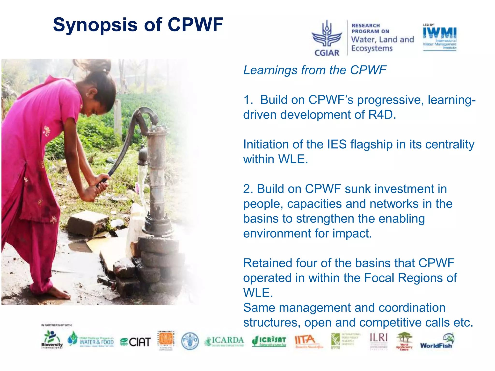 Synopsis of CPWF
Learnings from the CPWF
1. Build on CPWF’s progressive, learning-
driven development of R4D.
Initiation of the IES flagship in its centrality
within WLE.
2. Build on CPWF sunk investment in
people, capacities and networks in the
basins to strengthen the enabling
environment for impact.
Retained four of the basins that CPWF
operated in within the Focal Regions of
WLE.
Same management and coordination
structures, open and competitive calls etc.
 