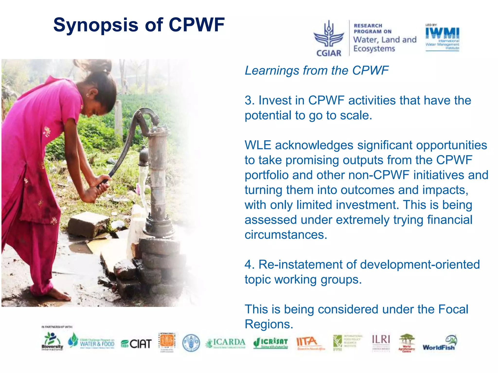 Synopsis of CPWF
Learnings from the CPWF
3. Invest in CPWF activities that have the
potential to go to scale.
WLE acknowledges significant opportunities
to take promising outputs from the CPWF
portfolio and other non-CPWF initiatives and
turning them into outcomes and impacts,
with only limited investment. This is being
assessed under extremely trying financial
circumstances.
4. Re-instatement of development-oriented
topic working groups.
This is being considered under the Focal
Regions.
 