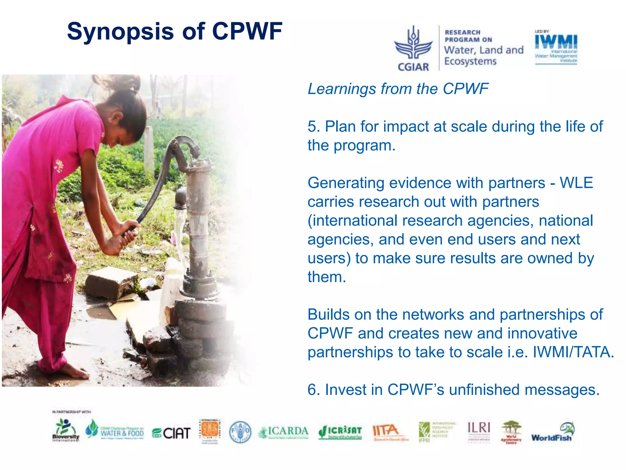 Synopsis of CPWF
Learnings from the CPWF
5. Plan for impact at scale during the life of
the program.
Generating evidence with partners - WLE
carries research out with partners
(international research agencies, national
agencies, and even end users and next
users) to make sure results are owned by
them.
Builds on the networks and partnerships of
CPWF and creates new and innovative
partnerships to take to scale i.e. IWMI/TATA.
6. Invest in CPWF’s unfinished messages.
 