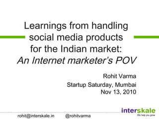 ………..…………………………………………………………………………………………..………….
Learnings from handling
social media products
for the Indian market:
An Internet marketer’s POV
Rohit Varma
Startup Saturday, Mumbai
Nov 13, 2010
rohit@interskale.in @rohitvarma
 