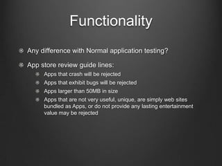 Functionality
!   Any difference with Normal application testing?
!   App store review guide lines:
!   Apps that crash will be rejected
!   Apps that exhibit bugs will be rejected
!   Apps larger than 50MB in size
!   Apps that are not very useful, unique, are simply web sites bundled
as Apps, or do not provide any lasting entertainment value may be
rejected
 