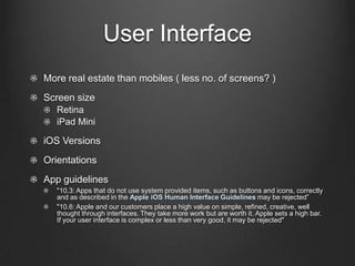User Interface
!   Screen size
!   Retina
!   iPad Mini
! iOS Versions
!   More real estate than mobiles ( less no. of screens? )
!   Orientations
!   App guidelines
!   "10.3: Apps that do not use system provided items, such as buttons and icons, correctly and
as described in the Apple iOS Human Interface Guidelines may be rejected”
!   "10.6: Apple and our customers place a high value on simple, refined, creative, well thought
through interfaces. They take more work but are worth it. Apple sets a high bar. If your
user interface is complex or less than very good, it may be rejected"
 