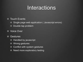 Interactions
!   Touch Events
!   Single page web application ( Javascript errors)
!   Double tap problem
!   Voice Over
!   Gestures
!   Handled by javascript
!   Wrong gestures
!   Conflict with system gestures
!   Need more exploratory testing
 