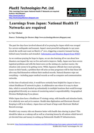 Plus91 Technologies Pvt. Ltd.
  Title: Learnings from Japan: National Health IT Networks are required
  Authors: Nrip Nihalani
  http://www.plus91.in
  http://technology4doctors.blogspot.com


  Learnings from Japan: National Health IT
  Networks are required
  by Nrip Nihalani

  Source: Technology for Doctors (http://www.technology4doctors.blogspot.com)



  The past few days have involved almost all of us praying for Japan which was ravaged
  by a severe earthquake and tsunami. Japan's most powerful earthquake in 140 years
  struck the north-east coast on March 11th 2011, triggering a massive tsunami leaving
  behind many homeless and stranded. (Information and Situation Report from WHO)

  As we continue praying for hope in Japan, we are also learning all we can about how
  disasters can impact the way we live and seek to improve. Sadly, Japan now faces severe
  logistical problems and with the latest news on the mishap at a nuclear reactor, the
  situation only seems to be getting worse. While Japanese officials have more pressing
  issues on their hands, a problem that will arise as time progresses will be that those left
  alive may find themselves without their medical records. Natural disasters wipe out
  everything — including paper medical records as well as computer and communication
  networks.

  In this time of national crisis, it would have certainly been helpful for Japan to have a
  robust Healthcare IT network in place. A collaborative one where it is easy to share
  data, which is securely backed up redundantly in multiple locations that would leverage
  geographical diversity as a means of countering nature’s unpredictability: Geographical
  Division Multiplexing if you please;

  While Japan does have a Healthcare IT strategy setup, with benefits and stimulus funds,
  it is relatively new and yet to mature. Health data digitization and Electronic Record
  Keeping is still in its infancy. Japan does not boast of large scale Electronic Medical
  Record coverage.

  Wouldn’t any country ride out disasters better with health data sharing in place? This
  should be taken as a wakeup call as well as a learning lesson by all nations which haven’t
  yet devoted time and money to setting up Nationwide Health IT Infrastructures.


Permalink: http://technology4doctors.blogspot.com/2011/03/learnings-from-japan-national-health-it.html
                                                            ©2006-2011 Plus91 Technologies Pvt. Ltd
 