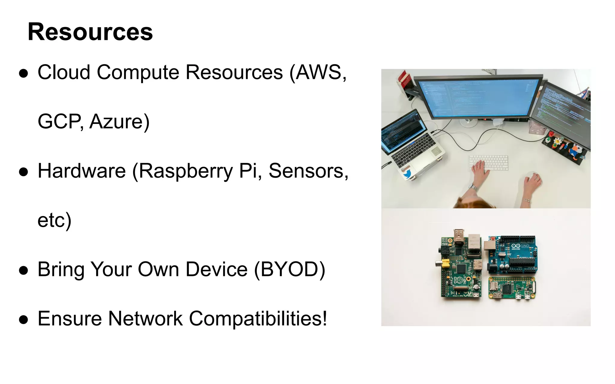 Resources
● Cloud Compute Resources (AWS,
GCP, Azure)
● Hardware (Raspberry Pi, Sensors,
etc)
● Bring Your Own Device (BYOD)
● Ensure Network Compatibilities!
 