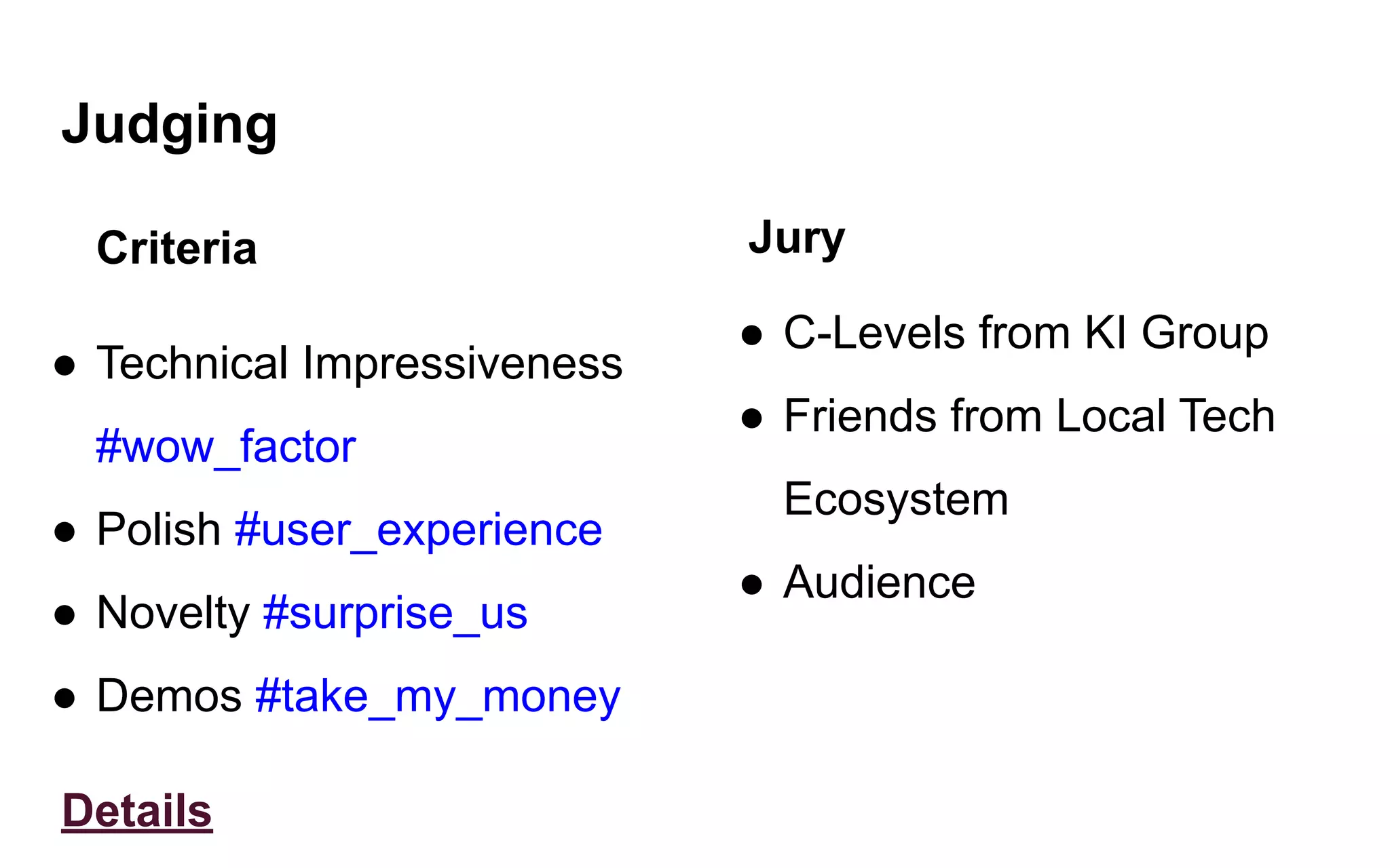 Judging
Criteria
● Technical Impressiveness
#wow_factor
● Polish #user_experience
● Novelty #surprise_us
● Demos #take_my_money
Details
Jury
● C-Levels from KI Group
● Friends from Local Tech
Ecosystem
● Audience
 