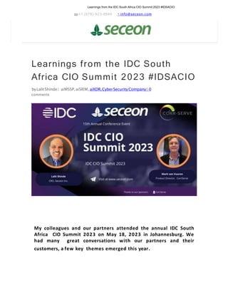 Learnings from the IDC South Africa CIO Summit 2023 #IDSACIO
+1 (978)-923-0040 info@seceon.com
Learnings from the IDC South
Africa CIO Summit 2023 #IDSACIO
byLalitShinde| aiMSSP,aiSIEM, aiXDR,CyberSecurityCompany| 0
comments
My colleagues and our partners attended the annual IDC South
Africa CIO Summit 2023 on May 18, 2023 in Johannesburg. We
had many great conversations with our partners and their
customers, a few key themes emerged this year.
 