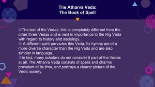 The Atharva Veda:
The Book of Spell
◍The last of the Vedas, this is completely different from the
other three Vedas and is next in importance to the Rig Veda
with regard to history and sociology.
◍ A different spirit pervades this Veda. Its hymns are of a
more diverse character than the Rig Veda and are also
simpler in language.
◍In fact, many scholars do not consider it part of the Vedas
at all. The Atharva Veda consists of spells and charms
prevalent at its time, and portrays a clearer picture of the
Vedic society.
 
