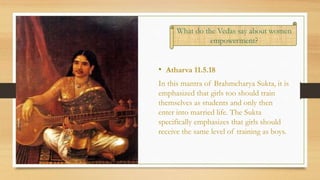 • Atharva 11.5.18
In this mantra of Brahmcharya Sukta, it is
emphasized that girls too should train
themselves as students and only then
enter into married life. The Sukta
specifically emphasizes that girls should
receive the same level of training as boys.
.
What do the Vedas say about women
empowerment?
 