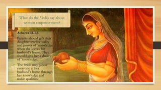 • Atharva 14.1.6
• Parents should gift their
daughter intellectuality
and power of knowledge
when she leaves for
husband’s home. They
should give her a dowry
of knowledge.
• The bride may please
everyone at her
husband’s home through
her knowledge and
noble qualities.
What do the Vedas say about
women empowerment?
 